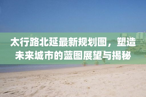 太行路北延最新規(guī)劃圖，塑造未來城市的藍(lán)圖展望與揭秘