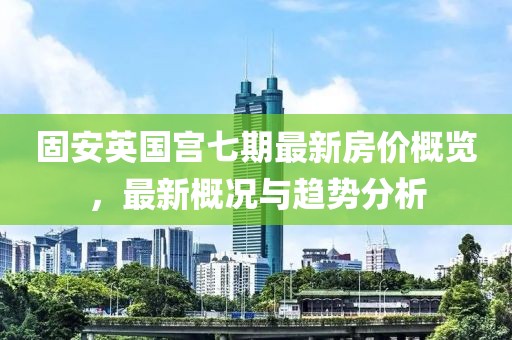 固安英國宮七期最新房價(jià)概覽，最新概況與趨勢分析
