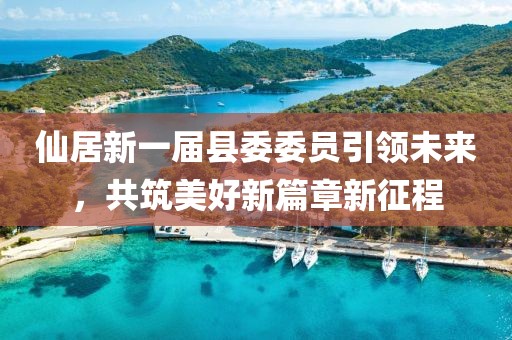 仙居新一屆縣委委員引領(lǐng)未來(lái)，共筑美好新篇章新征程