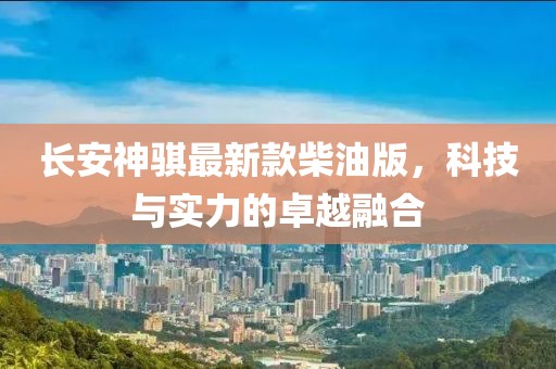 長安神騏最新款柴油版，科技與實力的卓越融合