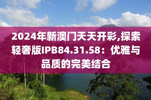 2024年新澳門(mén)天天開(kāi)彩,探索輕奢版IPB84.31.58：優(yōu)雅與品質(zhì)的完美結(jié)合