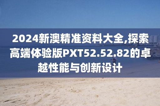 2024新澳精準(zhǔn)資料大全,探索高端體驗(yàn)版PXT52.52.82的卓越性能與創(chuàng)新設(shè)計(jì)