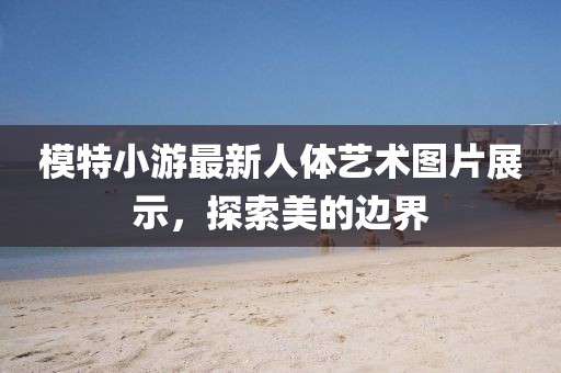 模特小游最新人體藝術(shù)圖片展示，探索美的邊界