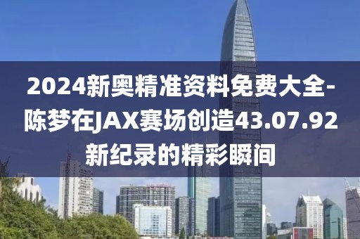 2024新奧精準(zhǔn)資料免費(fèi)大全-陳夢在JAX賽場創(chuàng)造43.07.92新紀(jì)錄的精彩瞬間