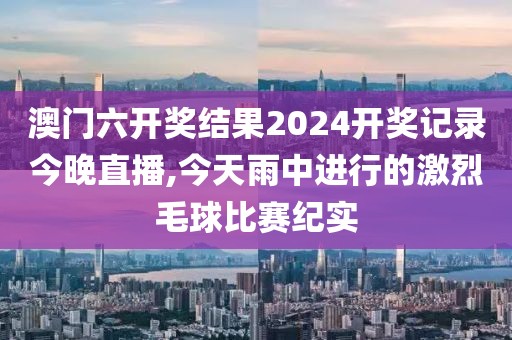 澳門六開獎結(jié)果2024開獎記錄今晚直播,今天雨中進行的激烈毛球比賽紀實