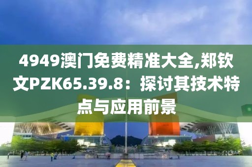 4949澳門免費(fèi)精準(zhǔn)大全,鄭欽文PZK65.39.8：探討其技術(shù)特點(diǎn)與應(yīng)用前景