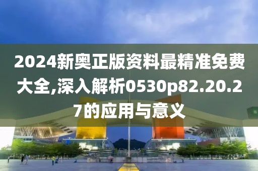 2024新奧正版資料最精準(zhǔn)免費(fèi)大全,深入解析0530p82.20.27的應(yīng)用與意義