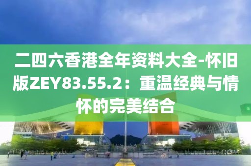 二四六香港全年資料大全-懷舊版ZEY83.55.2：重溫經(jīng)典與情懷的完美結(jié)合