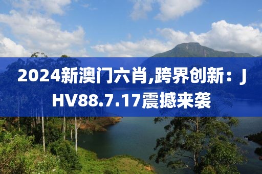2024新澳門六肖,跨界創(chuàng)新：JHV88.7.17震撼來襲