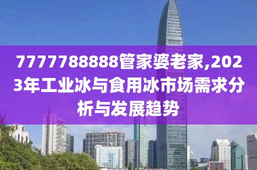 7777788888管家婆老家,2023年工業(yè)冰與食用冰市場需求分析與發(fā)展趨勢