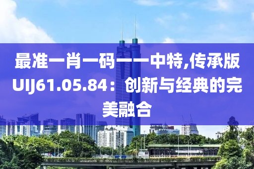 最準(zhǔn)一肖一碼一一中特,傳承版UIJ61.05.84:創(chuàng)新與經(jīng)典的完美融合