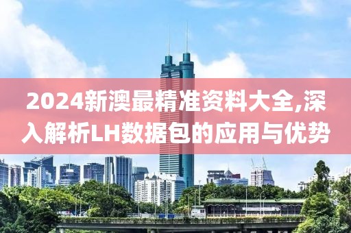 2024新澳最精準(zhǔn)資料大全,深入解析LH數(shù)據(jù)包的應(yīng)用與優(yōu)勢