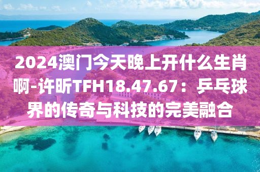 2024澳門今天晚上開什么生肖啊-許昕TFH18.47.67：乒乓球界的傳奇與科技的完美融合