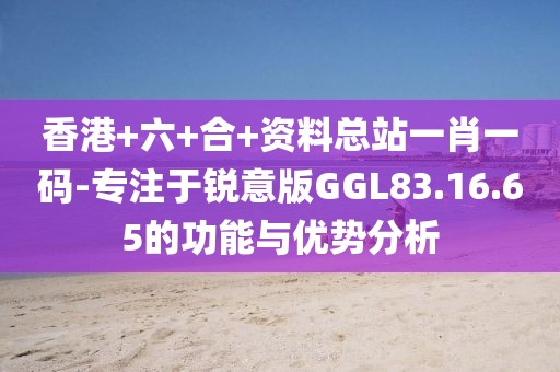 香港+六+合+資料總站一肖一碼-專注于銳意版GGL83.16.65的功能與優(yōu)勢分析
