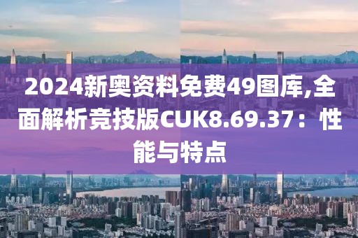 2024新奧資料免費49圖庫,全面解析競技版CUK8.69.37：性能與特點