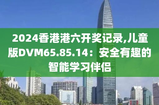 2024香港港六開(kāi)獎(jiǎng)記錄,兒童版DVM65.85.14：安全有趣的智能學(xué)習(xí)伴侶