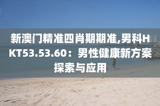 新澳門精準(zhǔn)四肖期期準(zhǔn),男科HKT53.53.60：男性健康新方案探索與應(yīng)用