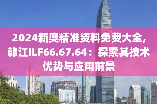2024新奧精準(zhǔn)資料免費(fèi)大全,韓江ILF66.67.64：探索其技術(shù)優(yōu)勢(shì)與應(yīng)用前景