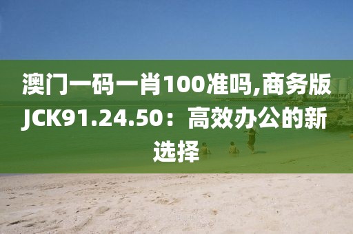 澳門一碼一肖100準嗎,商務版JCK91.24.50：高效辦公的新選擇