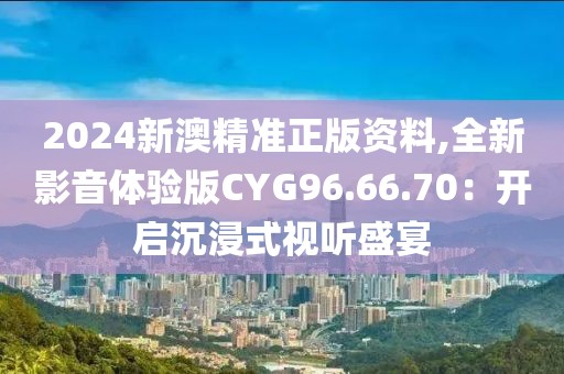 2024新澳精準(zhǔn)正版資料,全新影音體驗(yàn)版CYG96.66.70：開啟沉浸式視聽盛宴