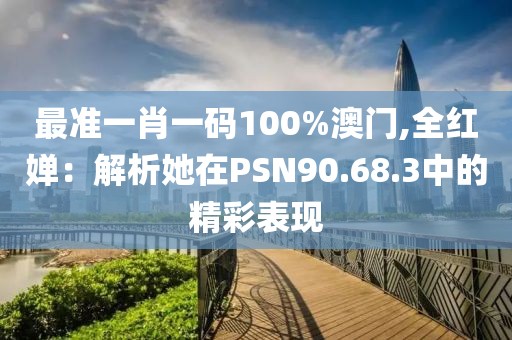 最準(zhǔn)一肖一碼100%澳門,全紅嬋：解析她在PSN90.68.3中的精彩表現(xiàn)