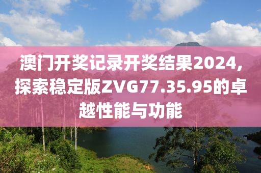 澳門開獎記錄開獎結果2024,探索穩(wěn)定版ZVG77.35.95的卓越性能與功能