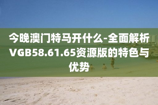 今晚澳門(mén)特馬開(kāi)什么-全面解析VGB58.61.65資源版的特色與優(yōu)勢(shì)