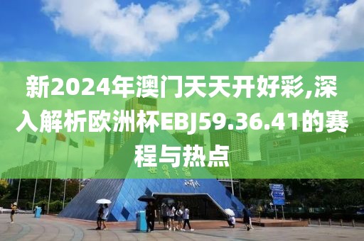 新2024年澳門天天開好彩,深入解析歐洲杯EBJ59.36.41的賽程與熱點