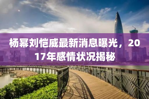 楊冪劉愷威最新消息曝光，2017年感情狀況揭秘