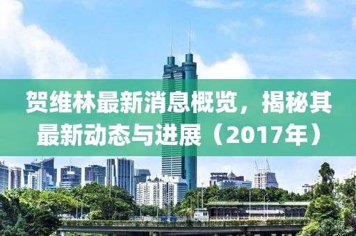 賀維林最新消息概覽，揭秘其最新動(dòng)態(tài)與進(jìn)展（2017年）