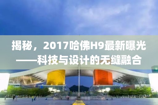 揭秘，2017哈佛H9最新曝光——科技與設計的無縫融合