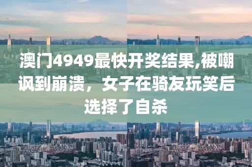 澳門(mén)4949最快開(kāi)獎(jiǎng)結(jié)果,被嘲諷到崩潰，女子在騎友玩笑后選擇了自殺