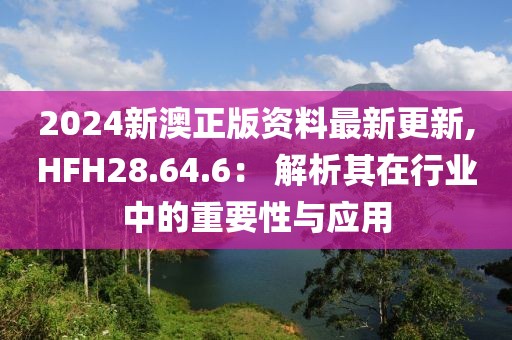 2024新澳正版資料最新更新,HFH28.64.6： 解析其在行業(yè)中的重要性與應(yīng)用
