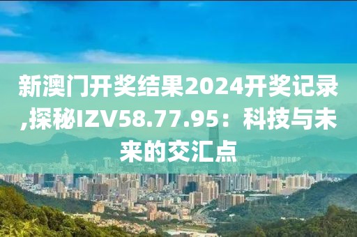 新澳門開獎結(jié)果2024開獎記錄,探秘IZV58.77.95：科技與未來的交匯點(diǎn)