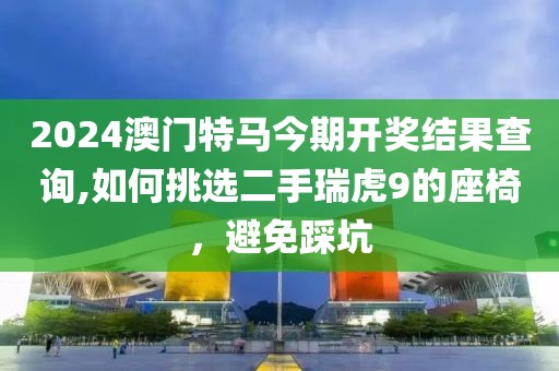 2024澳門特馬今期開(kāi)獎(jiǎng)結(jié)果查詢,如何挑選二手瑞虎9的座椅，避免踩坑