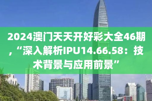 2024澳門天天開好彩大全46期,“深入解析IPU14.66.58：技術(shù)背景與應(yīng)用前景”