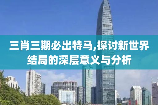 三肖三期必出特馬,探討新世界結(jié)局的深層意義與分析