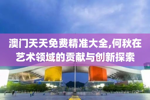 澳門天天免費精準大全,何秋在藝術領域的貢獻與創(chuàng)新探索