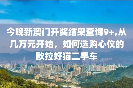 今晚新澳門開獎(jiǎng)結(jié)果查詢9+,從幾萬元開始，如何選購心儀的歐拉好貓二手車