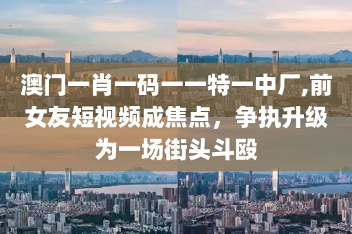 澳門一肖一碼一一特一中廠,前女友短視頻成焦點，爭執(zhí)升級為一場街頭斗毆
