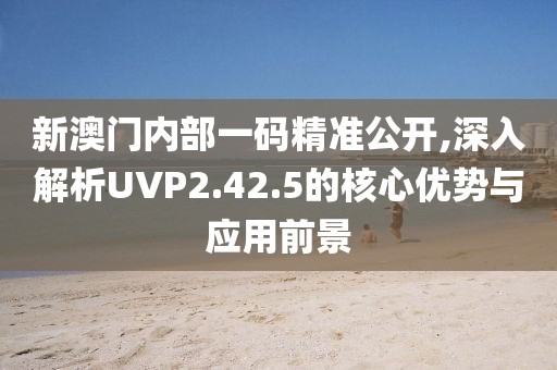 新澳門內(nèi)部一碼精準(zhǔn)公開,深入解析UVP2.42.5的核心優(yōu)勢(shì)與應(yīng)用前景