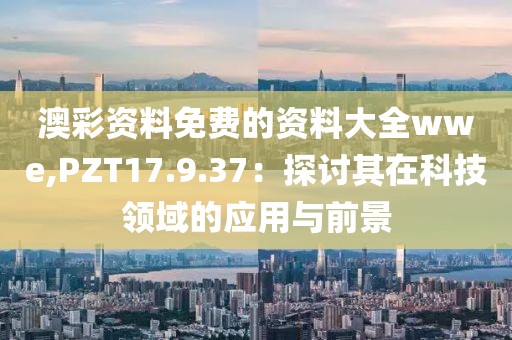 澳彩資料免費的資料大全wwe,PZT17.9.37：探討其在科技領域的應用與前景