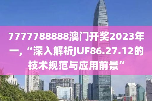 7777788888澳門開獎2023年一,“深入解析JUF86.27.12的技術(shù)規(guī)范與應(yīng)用前景”