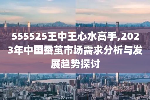 555525王中王心水高手,2023年中國蠶繭市場需求分析與發(fā)展趨勢探討
