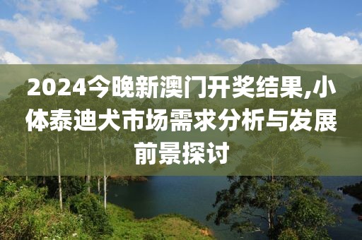 2024今晚新澳門開(kāi)獎(jiǎng)結(jié)果,小體泰迪犬市場(chǎng)需求分析與發(fā)展前景探討