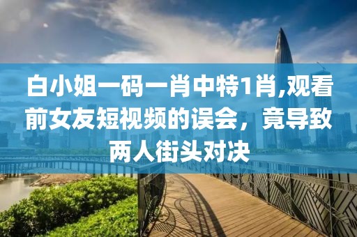 白小姐一碼一肖中特1肖,觀看前女友短視頻的誤會，竟導(dǎo)致兩人街頭對決