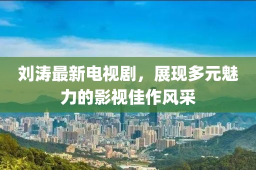 劉濤最新電視劇，展現多元魅力的影視佳作風采