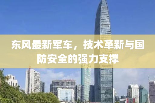 東風最新軍車，技術革新與國防安全的強力支撐