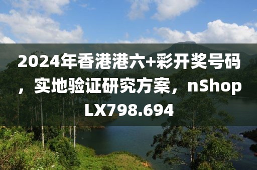 2024年香港港六+彩開獎號碼，實地驗證研究方案，nShopLX798.694