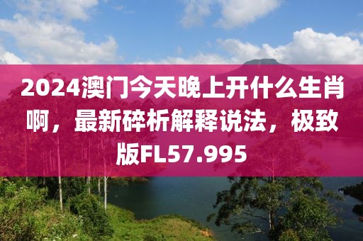 2024澳門今天晚上開什么生肖啊，最新碎析解釋說法，極致版FL57.995
